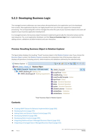 5.2.3 Developing Business Logic
The managed scenario addresses use cases where all essential parts of an application are to be developed
from scratch. New applications like this can highly benefit from out-of-the-box support for transactional
processing. The corresponding BO runtime manages the entire life cycle of your business objects and covers all
aspects of your business application development.
In a managed scenario, the business object framework implements generically the interaction phase and the
save sequence. You, as an application developer can then focus on business logic that is implemented by
adding actions, validations ad determinations and user interaction.
Preview: Resulting Business Object in Relation Explorer
The figure below displays the resulting "Travel" business object in the Relation Explorer view. If you choose the
Business Object context, the Relation Explorer provides the composition tree of the business object and
displays all operations (including actions), determinations and validations defined by the selected entity.
"Travel" Business Object in Relation Explorer
Contents
● Creating ABAP Classes for Behavior Implementation [page 269]
● Developing Actions [page 272]
● Adding Static and Dynamic Feature Control [page 279]
● Developing Validations [page 288]
● Developing Determinations [page 295]
● Integrating Additional Save in Managed Business Objects [page 303]
● Integrating Unmanaged Save in Managed Business Objects [page 313]
268 PUBLIC
SAP - ABAP RESTful Application Programming Model
Develop
 