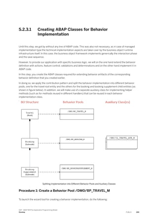5.2.3.1 Creating ABAP Classes for Behavior
Implementation
Until this step, we got by without any line of ABAP code. This was also not necessary, as in case of managed
implementation type the technical implementation aspects are taken over by the business object runtime
infrastructure itself. In this case, the business object framework implements generically the interaction phase
and the save sequence.
However, to provide our application with specific business logic, we will on the one hand extend the behavior
definition with actions, feature control, validations and determinations and on the other hand implement it in
ABAP code.
In this step, you create the ABAP classes required for extending behavior artifacts of the corresponding
behavior definition that you created earlier.
In doing so, we apply the contribution pattern and split the behavior implementation into different behavior
pools, one for the travel root entity and the others for the booking and booking supplement child entities (as
shown in figure below). In addition, we will make use of a separate auxiliary class for implementing helper
methods (such as for methods reused in different handlers) that can be reused in each behavior
implementation class.
Splitting Implementation into Different Behavior Pools and Auxiliary Classes
Procedure 1: Create a Behavior Pool /DMO/BP_TRAVEL_M
To launch the wizard tool for creating a behavior implementation, do the following:
SAP - ABAP RESTful Application Programming Model
Develop PUBLIC 269
 