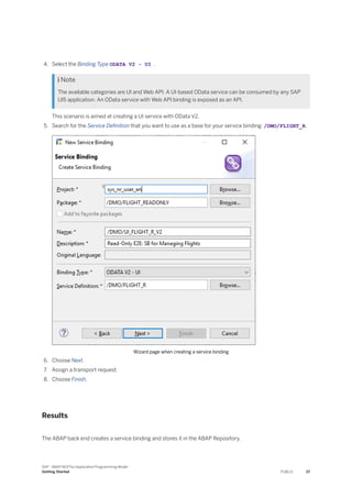 4. Select the Binding Type ODATA V2 - UI .
 Note
The available categories are UI and Web API. A UI-based OData service can be consumed by any SAP
UI5 application. An OData service with Web API binding is exposed as an API.
This scenario is aimed at creating a UI service with OData V2.
5. Search for the Service Definition that you want to use as a base for your service binding: /DMO/FLIGHT_R.
Wizard page when creating a service binding
6. Choose Next.
7. Assign a transport request.
8. Choose Finish.
Results
The ABAP back end creates a service binding and stores it in the ABAP Repository.
SAP - ABAP RESTful Application Programming Model
Getting Started PUBLIC 27
 