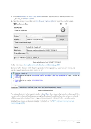 1. In your ABAP project (or ABAP Cloud Project), select the relevant behavior definition node (/DMO/
I_TRAVEL_M) in Project Explorer.
2. Open the context menu and choose New Behavior Implementation to launch the creation wizard.
Creating the Behavior Pool /DMO/BP_TRAVEL_M
Further information: Naming Conventions for Development Objects [page 990]
Compared to the standard ABAP class, the generated behavior pool (in our case /DMO/BP_TRAVEL_M)
provides you with an extension FOR BEHAVIOR OF.
New Global Behavior Pool
The real substance of a behavior pool is located in Local Types (there is currently no implementation yet). Here
you can implement special local classes, namely handler classes for additional operations (such as actions),
validations and determinations that are triggered at specific points in time within the interaction phase.
Note that these classes can be instantiated or invoked only by the ABAP runtime environment (virtual
machine) [page 1018].
270 PUBLIC
SAP - ABAP RESTful Application Programming Model
Develop
 