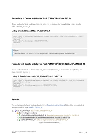 Procedure 2: Create a Behavior Pool /DMO/BP_BOOKING_M
Create another behavior pool class /DMO/BP_BOOKING_M, for example, by duplicating the just-created
class /DMO/BP_TRAVEL_M .
Listing 1: Global Class /DMO/ BP_BOOKING_M
CLASS /dmo/bp_booking_m DEFINITION PUBLIC ABSTRACT FINAL FOR BEHAVIOR OF /dmo/
i_travel_m.
ENDCLASS.
CLASS /dmo/bp_booking_m IMPLEMENTATION.
ENDCLASS.
 Note
The name behind FOR BEHAVIOR OF always refers to the root entity of the business object.
Procedure 3: Create a Behavior Pool /DMO/BP_BOOKINGSUPPLEMENT_M
Create another behavior pool class /DMO/BP_BOOKINGSUPPLEMENT_M, for example, by duplicating the
class /DMO/BP_TRAVEL_M
Listing 2: Global Class /DMO/ BP_BOOKINGSUPPLEMENT_M
CLASS /dmo/bp_bookingsupplement_m DEFINITION PUBLIC ABSTRACT FINAL FOR BEHAVIOR
OF /dmo/i_travel_m.
ENDCLASS.
CLASS /dmo/bp_bookingsupplement_m IMPLEMENTATION.
ENDCLASS.
Results
The newly created behavior pools are located in the Behavior Implementations folder of the corresponding
behavior definition node /DMO/I_TRAVEL_M.
Folder Behavior Implementations
SAP - ABAP RESTful Application Programming Model
Develop PUBLIC 271
 