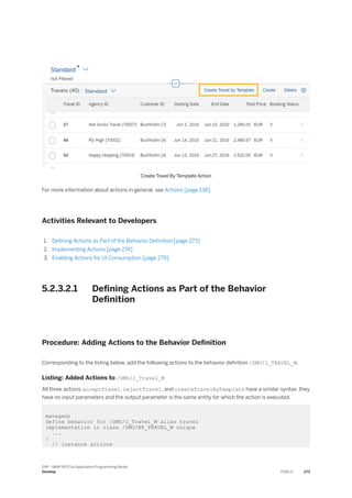Create Travel By Template Action
For more information about actions in general, see Actions [page 138].
Activities Relevant to Developers
1. Defining Actions as Part of the Behavior Definition [page 273]
2. Implementing Actions [page 274]
3. Enabling Actions for UI Consumption [page 279]
5.2.3.2.1 Defining Actions as Part of the Behavior
Definition
Procedure: Adding Actions to the Behavior Definition
Corresponding to the listing below, add the following actions to the behavior defintion /DMO/I_TRAVEL_M.
Listing: Added Actions to /DMO/I_Travel_M
All three actions acceptTravel, rejectTravel, and createTravelByTemplate have a similar syntax: they
have no input parameters and the output parameter is the same entity for which the action is executed.
managed;
define behavior for /DMO/I_Travel_M alias travel
implementation in class /DMO/BP_TRAVEL_M unique
...
{
// instance actions
SAP - ABAP RESTful Application Programming Model
Develop PUBLIC 273
 