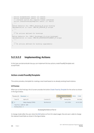 action acceptTravel result [1] $self;
action rejectTravel result [1] $self;
// instance action for copying travel instances
action createTravelByTemplate result [1] $self;
...
}
define behavior for /DMO/I_Booking_M alias booking
implementation in class /DMO/BP_BOOKING_M unique
...
{
...
// No actions defined for bookings
}
define behavior for /DMO/I_BookSuppl_M alias booksuppl
implementation in class /DMO/BP_BOOKINGSUPPLEMENT_M unique
...
{
...
// No actions defined for booking supplements
}
5.2.3.2.2 Implementing Actions
In this topic we demonstrate how you can implement the two actions createTravelByTemplate and
acceptTravel.
Action createTravelByTemplate
This action provides a template for creating a new travel based on an already existing travel instance.
UI Preview
When we run the final app, the UI screen provides the button Create Travel by Template for the action as shown
in the figure below.
Accessing the Action on Fiori UI
In change mode (after the user clicks the Edit button on Fiori UI’s object page), the end user is able to change
the relevant travel fields as shown in the figure below.
274 PUBLIC
SAP - ABAP RESTful Application Programming Model
Develop
 