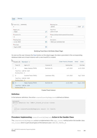 Modifying Travel Data in Edit Mode (Object Page)
As soon as the user chooses the Save button on the object page, the data is persisted in the corresponding
database table and a travel instance with a new travel ID is created.
Created Travel Instance
Definition
In the behavior definition, the action createTravelByTemplate is defined as follows:
managed;
define behavior for /DMO/I_Travel_M alias travel
...
{
...
action createTravelByTemplate result [1] $self;
...
}
Procedure: Implementing createTravelByTemplate Action in the Handler Class
The createTravelByTemplate action is implemented in the copy_travel method within the handler class
lhc_travel which is part (local types) of the behavior pool /DMO/BP_TRAVEL_M.
SAP - ABAP RESTful Application Programming Model
Develop PUBLIC 275
 
