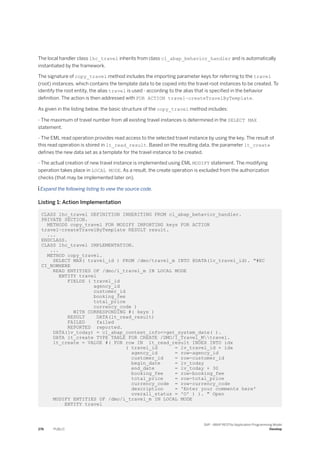 The local handler class lhc_travel inherits from class cl_abap_behavior_handler and is automatically
instantiated by the framework.
The signature of copy_travel method includes the importing parameter keys for referring to the travel
(root) instances, which contains the template data to be copied into the travel root instances to be created. To
identify the root entity, the alias travel is used - according to the alias that is specified in the behavior
definition. The action is then addressed with FOR ACTION travel~createTravelByTemplate.
As given in the listing below, the basic structure of the copy_travel method includes:
- The maximum of travel number from all existing travel instances is determined in the SELECT MAX
statement.
- The EML read operation provides read access to the selected travel instance by using the key. The result of
this read operation is stored in lt_read_result. Based on the resulting data, the parameter lt_create
defines the new data set as a template for the travel instance to be created.
- The actual creation of new travel instance is implemented using EML MODIFY statement. The modifying
operation takes place in LOCAL MODE. As a result, the create operation is excluded from the authorization
checks (that may be implemented later on).
 Expand the following listing to view the source code.
Listing 1: Action Implementation
CLASS lhc_travel DEFINITION INHERITING FROM cl_abap_behavior_handler.
PRIVATE SECTION.
METHODS copy_travel FOR MODIFY IMPORTING keys FOR ACTION
travel~createTravelByTemplate RESULT result.
...
ENDCLASS.
CLASS lhc_travel IMPLEMENTATION.
...
METHOD copy_travel.
SELECT MAX( travel_id ) FROM /dmo/travel_m INTO @DATA(lv_travel_id). "#EC
CI_NOWHERE
READ ENTITIES OF /dmo/i_travel_m IN LOCAL MODE
ENTITY travel
FIELDS ( travel_id
agency_id
customer_id
booking_fee
total_price
currency_code )
WITH CORRESPONDING #( keys )
RESULT DATA(lt_read_result)
FAILED failed
REPORTED reported.
DATA(lv_today) = cl_abap_context_info=>get_system_date( ).
DATA lt_create TYPE TABLE FOR CREATE /DMO/I_Travel_Mtravel.
lt_create = VALUE #( FOR row IN lt_read_result INDEX INTO idx
( travel_id = lv_travel_id + idx
agency_id = row-agency_id
customer_id = row-customer_id
begin_date = lv_today
end_date = lv_today + 30
booking_fee = row-booking_fee
total_price = row-total_price
currency_code = row-currency_code
description = 'Enter your comments here'
overall_status = 'O' ) ). " Open
MODIFY ENTITIES OF /dmo/i_travel_m IN LOCAL MODE
ENTITY travel
276 PUBLIC
SAP - ABAP RESTful Application Programming Model
Develop
 