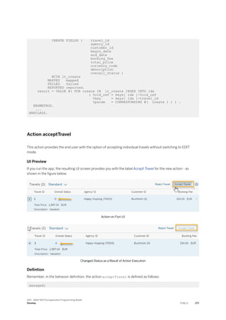 CREATE FIELDS ( travel_id
agency_id
customer_id
begin_date
end_date
booking_fee
total_price
currency_code
description
overall_status )
WITH lt_create
MAPPED mapped
FAILED failed
REPORTED reported.
result = VALUE #( FOR create IN lt_create INDEX INTO idx
( %cid_ref = keys[ idx ]-%cid_ref
%key = keys[ idx ]-travel_id
%param = CORRESPONDING #( create ) ) ) .
ENDMETHOD.
...
ENDCLASS.
Action acceptTravel
This action provides the end user with the option of accepting individual travels without switching to EDIT
mode.
UI Preview
If you run the app, the resulting UI screen provides you with the label Accept Travel for the new action - as
shown in the figure below.
Action on Fiori UI
Changed Status as a Result of Action Execution
Defintion
Remember, in the behavior definition, the action acceptTravel is defined as follows:
managed;
SAP - ABAP RESTful Application Programming Model
Develop PUBLIC 277
 