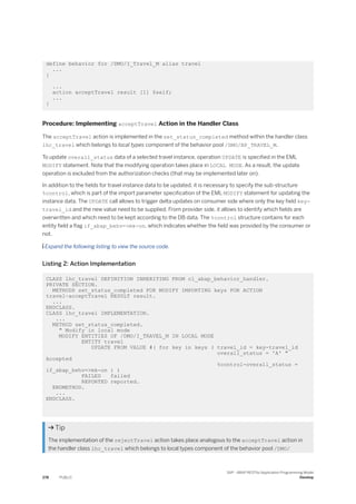 define behavior for /DMO/I_Travel_M alias travel
...
{
...
action acceptTravel result [1] $self;
...
}
Procedure: Implementing acceptTravel Action in the Handler Class
The acceptTravel action is implemented in the set_status_completed method within the handler class
lhc_travel which belongs to local types component of the behavior pool /DMO/BP_TRAVEL_M.
To update overall_status data of a selected travel instance, operation UPDATE is specified in the EML
MODIFY statement. Note that the modifying operation takes place in LOCAL MODE. As a result, the update
operation is excluded from the authorization checks (that may be implemented later on).
In addition to the fields for travel instance data to be updated, it is necessary to specify the sub-structure
%control, which is part of the import parameter specification of the EML MODIFY statement for updating the
instance data. The UPDATE call allows to trigger delta updates on consumer side where only the key field key-
travel_id and the new value need to be supplied. From provider side, it allows to identify which fields are
overwritten and which need to be kept according to the DB data. The %control structure contains for each
entity field a flag if_abap_behv=>mk-on, which indicates whether the field was provided by the consumer or
not.
 Expand the following listing to view the source code.
Listing 2: Action Implementation
CLASS lhc_travel DEFINITION INHERITING FROM cl_abap_behavior_handler.
PRIVATE SECTION.
METHODS set_status_completed FOR MODIFY IMPORTING keys FOR ACTION
travel~acceptTravel RESULT result.
...
ENDCLASS.
CLASS lhc_travel IMPLEMENTATION.
...
METHOD set_status_completed.
" Modify in local mode
MODIFY ENTITIES OF /DMO/I_TRAVEL_M IN LOCAL MODE
ENTITY travel
UPDATE FROM VALUE #( for key in keys ( travel_id = key-travel_id
overall_status = 'A' "
Accepted
%control-overall_status =
if_abap_behv=>mk-on ) )
FAILED failed
REPORTED reported.
ENDMETHOD.
...
ENDCLASS.
 Tip
The implementation of the rejectTravel action takes place analogous to the acceptTravel action in
the handler class lhc_travel which belongs to local types component of the behavior pool /DMO/
278 PUBLIC
SAP - ABAP RESTful Application Programming Model
Develop
 