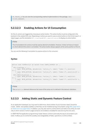 BP_TRAVEL_M. You can view the corresponding method implementation in the package /DMO/
FLIGHT_MANAGED.
5.2.3.2.3 Enabling Actions for UI Consumption
On the UI, actions are triggered by choosing an action button. This action button must be configured in the
backend in the related CDS view. Depending on where you want to use an action button on the UI (list report, or
object page), use the annotation @UI.lineItem or @UI.identification to display an action button.
 Note
The UI-annotations for actions must be used as element annotation. However, it does not have an impact
on which element the action is annotated. The action button always appears at the same position on the UI.
You can use the following UI annotation to expose actions to the consumer:
Syntax
define view <CDSEntity> as select from <DATA_SOURCE> as ..
{
@UI.lineItem: [ ...
{ type: #FOR_ACTION, dataAction: 'action_1', label: 'label 1', position:
10 },
{ type: #FOR_ACTION, dataAction: 'action_2', label: 'label 2', position:20 },
... ]
@UI.identification: [ ...
{ type: #FOR_ACTION, dataAction: 'action_1', label: 'label 1', position:
10 },
{ type: #FOR_ACTION, dataAction: 'action_2', label: 'label 2', position:20 },
... ]
}
 Note
The dataAction element references the name of the action as it is defined in the behavior definition.
5.2.3.3 Adding Static and Dynamic Feature Control
As an application developer you may want to determine, which entities of your business object should be
create-, delete- and update-enabled, so that they can be modified during consumption using EML [page 1027]
or OData services [page 1032]. In addition, you may also want to control which (UI) fields of an entity are read-
only or which actions in which usage scenarios are enabled or disabled for execution by the end users.
In ABAP RESTful application programming model, feature control is precisely the way to accomplish such
tasks. It allows you to control the visibility and changeability of fields, operations or entire entities.
SAP - ABAP RESTful Application Programming Model
Develop PUBLIC 279
 