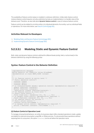 The availability of feature control values is modeled in a behavior definition. Unlike static feature control,
instance feature control requires not only a definition but also an implementation in a handler class of the
behavior pool. Therefore, we also talk about dynamic feature control in case of instance feature control.
Feature control can be related to an entire entity or to individual elements of an entity, such as individual fields
or operations. For more information, see Feature Control [page 96].
Activities Relevant to Developers
1. Modeling Static and Dynamic Feature Control [page 280]
2. Implementing Dynamic Feature Control [page 282]
5.2.3.3.1 Modeling Static and Dynamic Feature Control
Both, static and dynamic feature control is defined for different levels (entity, field, or action level) in the
behavior definition by using the following syntax:
Syntax: Feature Control in the Behavior Definition
[implementation] managed;
define behavior for CDSEntity [alias AliasName]
implementation in class ABAP_ClASS [unique]
...
{
/* (1) Feature control at entity level */
/* Static operation control*/
internal create
internal update
internal delete
/* or (instance-based) dynamic operation control: implementation required! */
update (features: instance);
delete (features: instance);
_association {create (features:instance); }
/* (2) Feature control at field level */
/* Static field control */
field (read only | mandatory) f1[, f2, ..., fn];
/* or dynamic field control: implementation required! */
field (features: instance) f1[, f2, ..., fn];
/* (3) Feature control for actions */
/* Static action control */
internal action ActionName [...]
/* or dynamic action control: implementation required! */
action ( features: instance ) ActionName [... ]
}
(1) Feature Control at Operation Level
To manage a transactional behavior, an entity of a business object offers standard operations create, update,
and delete for external consumption using EML or OData services. To only provide these operations without
exposing them to consumers, the option internal can be set before the operation name.
280 PUBLIC
SAP - ABAP RESTful Application Programming Model
Develop
 