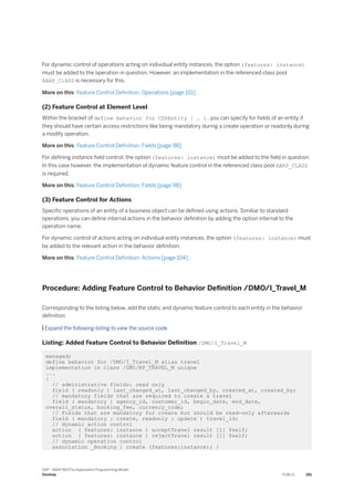 For dynamic control of operations acting on individual entity instances, the option (features: instance)
must be added to the operation in question. However, an implementation in the referenced class pool
ABAP_ClASS is necessary for this.
More on this: Feature Control Definition: Operations [page 101]
(2) Feature Control at Element Level
Within the bracket of define behavior for CDSEntity { … } , you can specify for fields of an entity if
they should have certain access restrictions like being mandatory during a create operation or readonly during
a modify operation.
More on this: Feature Control Definition: Fields [page 98]
For defining instance field control, the option (features: instance) must be added to the field in question.
In this case however, the implementation of dynamic feature control in the referenced class pool ABAP_CLASS
is required.
More on this: Feature Control Definition: Fields [page 98]
(3) Feature Control for Actions
Specific operations of an entity of a business object can be defined using actions. Similiar to standard
operations, you can define internal actions in the behavior definition by adding the option internal to the
operation name.
For dynamic control of actions acting on individual entity instances, the option (features: instance) must
be added to the relevant action in the behavior definition.
More on this: Feature Control Definition: Actions [page 104] .
Procedure: Adding Feature Control to Behavior Definition /DMO/I_Travel_M
Corresponding to the listing below, add the static and dynamic feature control to each entity in the behavior
definition.
 Expand the following listing to view the source code.
Listing: Added Feature Control to Behavior Definition /DMO/I_Travel_M
managed;
define behavior for /DMO/I_Travel_M alias travel
implementation in class /DMO/BP_TRAVEL_M unique
...
{
// administrative fields: read only
field ( readonly ) last_changed_at, last_changed_by, created_at, created_by;
// mandatory fields that are required to create a travel
field ( mandatory ) agency_id, customer_id, begin_date, end_date,
overall_status, booking_fee, currency_code;
// Fields that are mandatory for create but should be read-only afterwards
field ( mandatory : create, readonly : update ) travel_id;
// dynamic action control
action ( features: instance ) acceptTravel result [1] $self;
action ( features: instance ) rejectTravel result [1] $self;
// dynamic operation control
association _Booking { create (features:instance); }
SAP - ABAP RESTful Application Programming Model
Develop PUBLIC 281
 