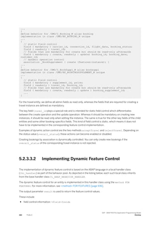 ...
}
define behavior for /DMO/I_Booking_M alias booking
implementation in class /DMO/BP_BOOKING_M unique
...
{
// static field control
field ( mandatory ) carrier_id, connection_id, flight_date, booking_status;
field ( readonly ) travel_id;
// Fields that are mandatory for create but should be read-only afterwards
field ( mandatory : create, readonly : update) booking_id, booking_date,
customer_id;
// dynamic operation control
association _BookSupplement { create (features:instance); }
...
}
define behavior for /DMO/I_BookSuppl_M alias booksuppl
implementation in class /DMO/BP_BOOKINGSUPPLEMENT_M unique
...
{
// static field control
field ( mandatory ) supplement_id, price;
field ( readonly ) travel_id, booking_id;
// Fields that are mandatory for create but should be read-only afterwards
field ( mandatory : create, readonly : update ) booking_supplement_id;
...
}
For the travel entity, we define all admin fields as read-only, whereas the fields that are required for creating a
travel instance are defined as mandatory.
The key field travel_id plays a special role and is intended for static field control which differentiates
between the create operation and the update operation. Whereas it should be mandatory on creating new
instances, it should be read-only when editing the instance. The same is true for the other key fields of the child
entities and some other booking-specifics fields. This kind of field control is static, which means it does not
have to be implemented in the corresponding feature control implementation.
Examples of dynamic action control are the two methods acceptTravel and rejectTravel. Depending on
the status value (overall_status), these actions can become enabled or disabled.
Creating bookings by association is dynamically controlled. You can only create new bookings if the
overall_status of the corresponding travel instance is not rejected.
5.2.3.3.2 Implementing Dynamic Feature Control
The implementation of dynamic feature control is based on the ABAP language in a local handler class
(lhc_handler) as part of the behavior pool. As depicted in the listing below, each such local class inherits
from the base handler class CL_ABAP_BEHAVIOR_HANDLER.
The dynamic feature control for an entity is implemented in this handler class using the method FOR
FEATURES. For more information, see <method> FOR FEATURES [page 936].
The output parameter result is used to return the feature control values.
These include
● field control information: %field-fieldx
282 PUBLIC
SAP - ABAP RESTful Application Programming Model
Develop
 