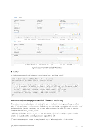 Dynamic Feature Control for Create By Association
Definition
In the behavior definition, the feature control for travel entity is defined as follows:
define behavior for /DMO/I_Travel_M alias travel
implementation in class /DMO/BP_TRAVEL_M unique
...
{
field ( readonly ) last_changed_at, last_changed_by, created_at, created_by;
field ( mandatory ) agency_id, overall_status, booking_fee, currency_code;
field ( mandatory : create, readonly : update ) travel_id;
action ( features: instance ) acceptTravel result [1] $self;
action ( features: instance ) rejectTravel result [1] $self;
association _Booking { create (features:instance); }
...
}
Procedure: Implementing Dynamic Feature Control for Travel Entity
The method implementation begins with reading the travel_id field that is designated for dynamic field
control. This read access is implemented by the EML read operation that provides access to the selected travel
instance by using the %key component that contains all key elements of an entity. The result of this read
operation is stored in lt_travel_result.
Depending on the value of overall_status field, the actions rejectTravel and acceptTravel are
enabled or disabled, and the create by association is possible or not.
 Expand the following code sample to view the source code of Determination setTravelNumber.
SAP - ABAP RESTful Application Programming Model
Develop PUBLIC 285
 