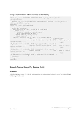 Listing 2: Implementation of Feature Control for Travel Entity
CLASS lhc_travel DEFINITION INHERITING FROM cl_abap_behavior_handler.
PRIVATE SECTION.
...
METHODS get_features FOR FEATURES IMPORTING keys REQUEST requested_features
FOR travel RESULT result.
ENDCLASS.
CLASS lhc_travel IMPLEMENTATION.
...
METHOD get_features.
READ ENTITIES OF /DMO/I_Travel_M IN LOCAL MODE
ENTITY travel
FIELDS ( travel_id overall_status )
WITH CORRESPONDING #( keys )
RESULT DATA(lt_travel_result)
FAILED failed.
result = VALUE #( FOR ls_travel IN lt_travel_result
( %key = ls_travel-%key
%features-%action-rejectTravel = COND #( WHEN ls_travel-
overall_status = 'X'
THEN
if_abap_behv=>fc-o-disabled ELSE if_abap_behv=>fc-o-enabled )
%features-%action-acceptTravel = COND #( WHEN ls_travel-
overall_status = 'A'
THEN
if_abap_behv=>fc-o-disabled ELSE if_abap_behv=>fc-o-enabled )
%assoc-_Booking = COND #( WHEN ls_travel-
overall_status = 'X'
THEN
if_abap_behv=>fc-o-disabled ELSE if_abap_behv=>fc-o-enabled )
) ).
ENDMETHOD.
...
ENDCLASS.
Dynamic Feature Control for Booking Entity
UI Preview
The following figure shows the effect of static and dynamic field control after switching the Fiori UI object page
for bookings in edit mode.
286 PUBLIC
SAP - ABAP RESTful Application Programming Model
Develop
 