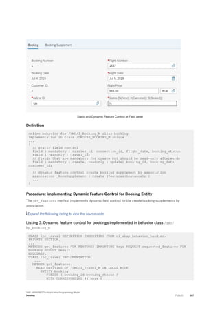 Static and Dynamic Feature Control at Field Level
Definition
define behavior for /DMO/I_Booking_M alias booking
implementation in class /DMO/BP_BOOKING_M unique
...
{
// static field control
field ( mandatory ) carrier_id, connection_id, flight_date, booking_status;
field ( readonly ) travel_id;
// Fields that are mandatory for create but should be read-only afterwards
field ( mandatory : create, readonly : update) booking_id, booking_date,
customer_id;
// dynamic feature control create booking supplement by association
association _BookSupplement { create (features:instance); }
...
}
Procedure: Implementing Dynamic Feature Control for Booking Entity
The get_features method implements dynamic field control for the create booking supplements by
association.
 Expand the following listing to view the source code.
Listing 3: Dynamic feature control for bookings implemented in behavior class /dmo/
bp_booking_m
CLASS lhc_travel DEFINITION INHERITING FROM cl_abap_behavior_handler.
PRIVATE SECTION.
...
METHODS get_features FOR FEATURES IMPORTING keys REQUEST requested_features FOR
booking RESULT result.
ENDCLASS.
CLASS lhc_travel IMPLEMENTATION.
...
METHOD get_features.
READ ENTITIES OF /DMO/I_Travel_M IN LOCAL MODE
ENTITY booking
FIELDS ( booking_id booking_status )
WITH CORRESPONDING #( keys )
SAP - ABAP RESTful Application Programming Model
Develop PUBLIC 287
 