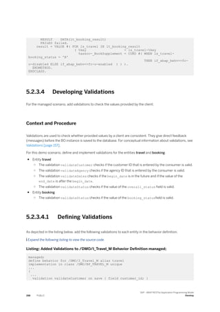 RESULT DATA(lt_booking_result)
FAILED failed.
result = VALUE #( FOR ls_travel IN lt_booking_result
( %key = ls_travel-%key
%assoc-_BookSupplement = COND #( WHEN ls_travel-
booking_status = 'B'
THEN if_abap_behv=>fc-
o-disabled ELSE if_abap_behv=>fc-o-enabled ) ) ).
ENDMETHOD.
ENDCLASS.
5.2.3.4 Developing Validations
For the managed scenario, add validations to check the values provided by the client.
Context and Procedure
Validations are used to check whether provided values by a client are consistent. They give direct feedback
(messages) before the BO instance is saved to the database. For conceptual information about validations, see
Validations [page 157].
For this demo scenario, define and implement validations for the entities travel and booking.
● Entity travel
○ The validation validateCustomer checks if the customer ID that is entered by the consumer is valid.
○ The validation validateAgency checks if the agency ID that is entered by the consumer is valid.
○ The validation validateDates checks if the begin_date is in the future and if the value of the
end_date is after the begin_date.
○ The validation validateStatus checks if the value of the overall_status field is valid.
● Entity booking
○ The validation validateStatus checks if the value of the booking_statusfield is valid.
5.2.3.4.1 Defining Validations
As depicted in the listing below, add the following validations to each entity in the behavior definition.
 Expand the following listing to view the source code.
Listing: Added Validations to /DMO/I_Travel_M Behavior Definition managed;
managed;
define behavior for /DMO/I_Travel_M alias travel
implementation in class /DMO/BP_TRAVEL_M unique
...
{
...
validation validateCustomer on save { field customer_id; }
288 PUBLIC
SAP - ABAP RESTful Application Programming Model
Develop
 