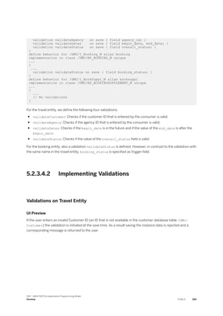 validation validateAgency on save { field agency_id; }
validation validateDates on save { field begin_date, end_date; }
validation validateStatus on save { field overall_status; }
}
define behavior for /DMO/I_Booking_M alias booking
implementation in class /DMO/BP_BOOKING_M unique
...
{
...
validation validateStatus on save { field booking_status; }
}
define behavior for /DMO/I_BookSuppl_M alias booksuppl
implementation in class /DMO/BP_BOOKINGSUPPLEMENT_M unique
...
{
...
// No validations
}
For the travel entity, we define the following four validations:
● validateCustomer: Checks if the customer ID that is entered by the consumer is valid.
● validateAgency: Checks if the agency ID that is entered by the consumer is valid.
● validateDates: Checks if the begin_date is in the future and if the value of the end_date is after the
begin_date.
● validateStatus: Checks if the value of the overall_status field is valid.
For the booking entity, also a validation validateStatus is defined. However, in contrast to the validation with
the same name in the travel entity, booking_status is specified as trigger field.
5.2.3.4.2 Implementing Validations
Validations on Travel Entity
UI Preview
If the user enters an invalid Customer ID (an ID that is not available in the customer database table /DMO/
Customer) the validation is initiated at the save time. As a result saving the instance data is rejected and a
corresponding message is returned to the user.
SAP - ABAP RESTful Application Programming Model
Develop PUBLIC 289
 