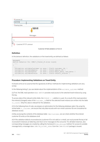 Customer ID field validation on Fiori UI
Definition
In the behavior definition, the validations on the travel entity are defined as follows:
managed;
define behavior for /DMO/I_Travel_M alias travel
...
{
...
validation validateCustomer on save { field customer_id; }
validation validateAgency on save { field agency_id; }
validation validateDates on save { field begin_date, end_date; }
validation validateStatus on save { field overall_status; }
}
Procedure: Implementing Validations on Travel Entity
It should come as no surprise that the signatures of all four methods for implementing validations are very
similar.
In the following listing 2, you see details about the implementation of the validate_customer method:
(1) First, the EML read operation READ ENTITY provides read access to the selected travel instance by using
the key.
To access data of the relevant entity fields, the FIELDS ( ) addition is used. As a result of the read operation
the entered (changed) value of the customer_id field for the selected travel instance are written into the table
lt_travel. Only this value is relevant for the validation.
(2) In the following lines of code, we prepare an optimization for the following database select. By using the
sorted table lt_customer, we ensure that only data records with non-initial customer IDs are considered for
database access.
(3) By accessing the contents of the database table /dmo/customer, we can check whether the entered
customer ID exists on the database at all.
(4) If the validation detects inconsistencies (customer ID is not valid or is initial), we must provide the key of all
inconsistent instances as failed key and return error messages to the consumer. For all failed instances, also
corresponding messages are created by calling the framework’s new_message method. For access to suitable
message texts, a message class /DMO/CM_FLIGHT_LEGAC from the /DMO/FLIGHT package is reused.
290 PUBLIC
SAP - ABAP RESTful Application Programming Model
Develop
 