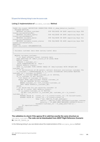  Expand the following listing to view the source code.
Listing 2: Implementation of validate_customer Method
CLASS lhc_travel DEFINITION INHERITING FROM cl_abap_behavior_handler.
PRIVATE SECTION.
METHODS validate_customer FOR VALIDATE ON SAVE importing keys FOR
travel~validateCustomer.
METHODS validate_agency FOR VALIDATE ON SAVE importing keys FOR
travel~validateAgency.
METHODS validate_dates FOR VALIDATE ON SAVE importing keys for
travel~validateDates.
METHODS validate_travel_status FOR VALIDATE ON SAVE importing keys FOR
travel~validateStatus.
ENDCLASS.
CLASS lhc_travel IMPLEMENTATION.
**********************************************************************
*
* Validate customer data when saving travel data
*
**********************************************************************
METHOD validate_customer.
" (1) Read relevant travel instance data
READ ENTITIES OF /DMO/I_Travel_M IN LOCAL MODE
ENTITY travel
FIELDS ( customer_id )
WITH CORRESPONDING #( keys )
RESULT DATA(lt_travel).
DATA lt_customer TYPE SORTED TABLE OF /dmo/customer WITH UNIQUE KEY
customer_id.
" (2) Optimization of DB select: extract distinct non-initial customer IDs
lt_customer = CORRESPONDING #( lt_travel DISCARDING DUPLICATES MAPPING
customer_id = customer_id EXCEPT * ).
DELETE lt_customer WHERE customer_id IS INITIAL.
IF lt_customer IS NOT INITIAL.
"(3) Check if customer ID exists
SELECT FROM /dmo/customer FIELDS customer_id
FOR ALL ENTRIES IN @lt_customer
WHERE customer_id = @lt_customer-customer_id
INTO TABLE @DATA(lt_customer_db).
ENDIF.
" (4) Raise msg for non existing customer id
LOOP AT lt_travel INTO DATA(ls_travel).
IF ls_travel-customer_id IS INITIAL
OR NOT line_exists( lt_customer_db[ customer_id = ls_travel-
customer_id ] ).
APPEND VALUE #( travel_id = ls_travel-travel_id ) TO failed-travel.
APPEND VALUE #( travel_id = ls_travel-travel_id
%msg = new /dmo/cm_flight_messages(
textid = /dmo/cm_flight_messages=>customer_unknown
severity = IF_ABAP_BEHV_MESSAGE=>SEVERITY-error )
%element-customer_id = if_abap_behv=>mk-on )
TO reported-travel.
ENDIF.
ENDLOOP.
ENDMETHOD.
The validation to check if the agency ID is valid has exactly the same structure as
validate_customer. The code can be downloaded from ABAP Flight Reference Scenario
in /DMO/BP_TRAVEL_M.
In the following listing 3, you see details about the implementation of the validate_dates method:
SAP - ABAP RESTful Application Programming Model
Develop PUBLIC 291
 