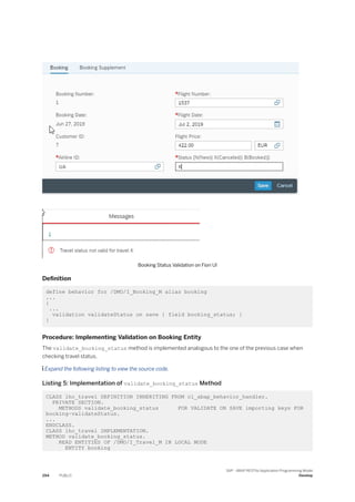 Booking Status Validation on Fiori UI
Definition
define behavior for /DMO/I_Booking_M alias booking
...
{
...
validation validateStatus on save { field booking_status; }
}
Procedure: Implementing Validation on Booking Entity
The validate_booking_status method is implemented analogous to the one of the previous case when
checking travel status.
 Expand the following listing to view the source code.
Listing 5: Implementation of validate_booking_status Method
CLASS lhc_travel DEFINITION INHERITING FROM cl_abap_behavior_handler.
PRIVATE SECTION.
METHODS validate_booking_status FOR VALIDATE ON SAVE importing keys FOR
booking~validateStatus.
...
ENDCLASS.
CLASS lhc_travel IMPLEMENTATION.
METHOD validate_booking_status.
READ ENTITIES OF /DMO/I_Travel_M IN LOCAL MODE
ENTITY booking
294 PUBLIC
SAP - ABAP RESTful Application Programming Model
Develop
 