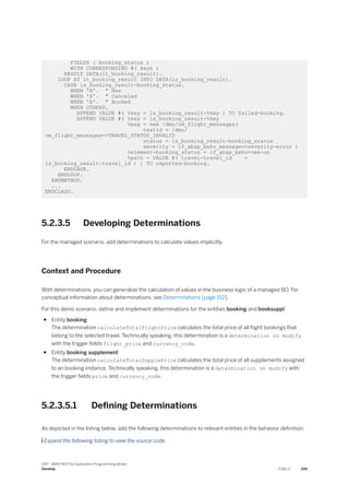 FIELDS ( booking_status )
WITH CORRESPONDING #( keys )
RESULT DATA(lt_booking_result).
LOOP AT lt_booking_result INTO DATA(ls_booking_result).
CASE ls_booking_result-booking_status.
WHEN 'N'. " New
WHEN 'X'. " Canceled
WHEN 'B'. " Booked
WHEN OTHERS.
APPEND VALUE #( %key = ls_booking_result-%key ) TO failed-booking.
APPEND VALUE #( %key = ls_booking_result-%key
%msg = new /dmo/cm_flight_messages(
textid = /dmo/
cm_flight_messages=>TRAVEL_STATUS_INVALID
status = ls_booking_result-booking_status
severity = if_abap_behv_message=>severity-error )
%element-booking_status = if_abap_behv=>mk-on
%path = VALUE #( travel-travel_id =
ls_booking_result-travel_id ) ) TO reported-booking.
ENDCASE.
ENDLOOP.
ENDMETHOD.
...
ENDCLASS.
5.2.3.5 Developing Determinations
For the managed scenario, add determinations to calculate values implicitly.
Context and Procedure
With determinations, you can generalize the calculation of values in the business logic of a managed BO. For
conceptual information about determinations, see Determinations [page 152].
For this demo scenario, define and implement determinations for the entities booking and booksuppl.
● Entity booking
The determination calculateTotalFlightPrice calculates the total price of all flight bookings that
belong to the selected travel. Technically speaking, this determination is a determination on modify
with the trigger fields flight_price and currency_code.
● Entity booking supplement
The determination calculateTotalSupplmPrice calculates the total price of all supplements assigned
to an booking instance. Technically speaking, this determination is a determination on modify with
the trigger fields price and currency_code.
5.2.3.5.1 Defining Determinations
As depicted in the listing below, add the following determinations to relevant entities in the behavior definition.
 Expand the following listing to view the source code.
SAP - ABAP RESTful Application Programming Model
Develop PUBLIC 295
 