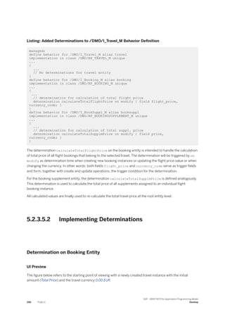 Listing: Added Determinations to /DMO/I_Travel_M Behavior Definition
managed;
define behavior for /DMO/I_Travel_M alias travel
implementation in class /DMO/BP_TRAVEL_M unique
...
{
...
// No determinations for travel entity
}
define behavior for /DMO/I_Booking_M alias booking
implementation in class /DMO/BP_BOOKING_M unique
...
{
...
// determination for calculation of total flight price
determination calculateTotalFlightPrice on modify { field flight_price,
currency_code; }
}
define behavior for /DMO/I_BookSuppl_M alias booksuppl
implementation in class /DMO/BP_BOOKINGSUPPLEMENT_M unique
...
{
...
// determination for calculation of total suppl. price
determination calculateTotalSupplmPrice on modify { field price,
currency_code; }
}
The determination calculateTotalFlightPrice on the booking entity is intended to handle the calculation
of total price of all flight bookings that belong to the selected travel. The determination will be triggered by on
modify as determination time when creating new booking instances or updating the flight price value or when
changing the currency. In other words: both fields flight_price and currency_code serve as trigger fields
and form, together with create and update operations, the trigger condition for the determination.
For the booking supplement entity, the determination calculateTotalSupplmPrice is defined analogously.
This determination is used to calculate the total price of all supplements assigned to an individual flight
booking instance.
All calculated values are finally used to re-calculate the total travel price at the root entity level.
5.2.3.5.2 Implementing Determinations
Determination on Booking Entity
UI Preview
The figure below refers to the starting point of viewing with a newly created travel instance with the initial
amount (Total Price) and the travel currency 0.00 EUR.
296 PUBLIC
SAP - ABAP RESTful Application Programming Model
Develop
 
