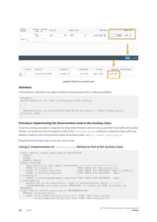 Updated Total Price at Root Level
Definition
In the behavior definition, the determination on the booking entity is defined as follows:
managed;
define behavior for /DMO/I_Booking_M alias booking
...
{
...
determination calculateTotalFlightPrice on modify { field flight_price,
currency_code; }
}
Procedure: Implementing the Determination Code in the Auxiliary Class
Since the pricing calculation is required for both determinations and we will access them from different handler
classes, we outsource the more generic code of the calculate_price method to a separate class, which we
already created in one of the previous steps as auxiliary class /dmo/cl_travel_auxiliary_m.
 Expand the following listing to view the source code.
Listing 2: Implementation of calculate_price Method as Part of the Auxiliary Class
CLASS /dmo/cl_travel_auxiliary_m DEFINITION
PUBLIC
FINAL
CREATE PUBLIC .
PUBLIC SECTION.
* Type definition for import parameters --------------------------
TYPES tt_travel_id TYPE TABLE OF /dmo/travel_id.
TYPES tt_travel_reported TYPE TABLE FOR REPORTED /dmo/i_travel_m.
TYPES tt_booking_reported TYPE TABLE FOR REPORTED /dmo/
i_booking_m.
TYPES tt_bookingsupplement_reported TYPE TABLE FOR REPORTED /dmo/
i_booksuppl_m.
* Method for price calculation (used in determination calls) --------
CLASS-METHODS calculate_price IMPORTING it_travel_id TYPE tt_travel_id.
ENDCLASS.
CLASS /dmo/cl_travel_auxiliary_m IMPLEMENTATION.
METHOD calculate_price.
DATA: total_book_price_by_trav_curr TYPE /dmo/total_price,
total_suppl_price_by_trav_curr TYPE /dmo/total_price.
298 PUBLIC
SAP - ABAP RESTful Application Programming Model
Develop
 