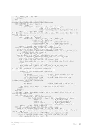 IF it_travel_id IS INITIAL.
RETURN.
ENDIF.
* (1) Read relevant travel instance data
-------------------------------------------------
READ ENTITIES OF /dmo/i_travel_m
ENTITY travel
FROM VALUE #( FOR lv_travel_id IN it_travel_id (
travel_id = lv_travel_id
%control-currency_code = if_abap_behv=>mk-on ) )
RESULT DATA(lt_read_travel).
* (2) Read relevant booking instance data by using the association (travel to
booking)----
READ ENTITIES OF /dmo/i_travel_m
ENTITY travel BY _booking
FROM VALUE #( FOR lv_travel_id IN it_travel_id (
travel_id = lv_travel_id
%control-flight_price = if_abap_behv=>mk-on
%control-booking_id = if_abap_behv=>mk-on
%control-currency_code = if_abap_behv=>mk-on ) )
RESULT DATA(lt_read_booking_by_travel).
LOOP AT lt_read_booking_by_travel INTO DATA(ls_booking)
GROUP BY ls_booking-travel_id INTO DATA(ls_travel_key).
ASSIGN lt_read_travel[ KEY entity COMPONENTS travel_id = ls_travel_key ]
TO FIELD-SYMBOL(<ls_travel>).
CLEAR <ls_travel>-total_price.
LOOP AT GROUP ls_travel_key INTO DATA(ls_booking_result)
GROUP BY ls_booking_result-currency_code INTO DATA(lv_curr).
total_book_price_by_trav_curr = 0.
LOOP AT GROUP lv_curr INTO DATA(ls_booking_line).
total_book_price_by_trav_curr += ls_booking_line-flight_price.
ENDLOOP.
IF lv_curr = <ls_travel>-currency_code.
<ls_travel>-total_price += total_book_price_by_trav_curr.
ELSE.
* (2') Call procedure for currency conversion
----------------------------------------------------
/dmo/cl_flight_amdp=>convert_currency(
EXPORTING
iv_amount = total_book_price_by_trav_curr
iv_currency_code_source = lv_curr
iv_currency_code_target = <ls_travel>-currency_code
iv_exchange_rate_date =
cl_abap_context_info=>get_system_date( )
IMPORTING
ev_amount = DATA(total_book_price_per_curr)
).
<ls_travel>-total_price += total_book_price_per_curr.
ENDIF.
ENDLOOP.
ENDLOOP.
* (3) Read relevant supplement data by using the association (booking to
booking supplement)-----
READ ENTITIES OF /dmo/i_travel_m
ENTITY booking BY _BookSupplement
FROM VALUE #( FOR ls_travel IN lt_read_booking_by_travel (
travel_id = ls_travel-travel_id
booking_id = ls_travel-booking_id
%control-price = if_abap_behv=>mk-on
%control-currency_code = if_abap_behv=>mk-on ) )
RESULT DATA(lt_read_booksuppl).
LOOP AT lt_read_booksuppl INTO DATA(ls_booking_suppl)
GROUP BY ls_booking_suppl-travel_id INTO ls_travel_key.
ASSIGN lt_read_travel[ KEY entity COMPONENTS travel_id = ls_travel_key ]
TO <ls_travel>.
LOOP AT GROUP ls_travel_key INTO DATA(ls_bookingsuppl_result)
GROUP BY ls_bookingsuppl_result-currency_code INTO lv_curr.
total_suppl_price_by_trav_curr = 0.
SAP - ABAP RESTful Application Programming Model
Develop PUBLIC 299
 