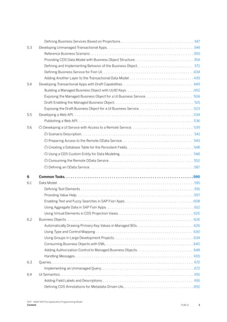 Defining Business Services Based on Projections . . . . . . . . . . . . . . . . . . . . . . . . . . . . . . . . . . 347
5.3 Developing Unmanaged Transactional Apps. . . . . . . . . . . . . . . . . . . . . . . . . . . . . . . . . . . . . . . . 348
Reference Business Scenario . . . . . . . . . . . . . . . . . . . . . . . . . . . . . . . . . . . . . . . . . . . . . . . . 350
Providing CDS Data Model with Business Object Structure . . . . . . . . . . . . . . . . . . . . . . . . . . . 354
Defining and Implementing Behavior of the Business Object. . . . . . . . . . . . . . . . . . . . . . . . . . 372
Defining Business Service for Fiori UI. . . . . . . . . . . . . . . . . . . . . . . . . . . . . . . . . . . . . . . . . . .434
Adding Another Layer to the Transactional Data Model . . . . . . . . . . . . . . . . . . . . . . . . . . . . . . 439
5.4 Developing Transactional Apps with Draft Capabilities. . . . . . . . . . . . . . . . . . . . . . . . . . . . . . . . . 449
Building a Managed Business Object with UUID Keys. . . . . . . . . . . . . . . . . . . . . . . . . . . . . . . .452
Exposing the Managed Business Object for a UI Business Service. . . . . . . . . . . . . . . . . . . . . . 504
Draft-Enabling the Managed Business Object. . . . . . . . . . . . . . . . . . . . . . . . . . . . . . . . . . . . . 515
Exposing the Draft Business Object for a UI Business Service. . . . . . . . . . . . . . . . . . . . . . . . . .523
5.5 Developing a Web API. . . . . . . . . . . . . . . . . . . . . . . . . . . . . . . . . . . . . . . . . . . . . . . . . . . . . . . . 534
Publishing a Web API. . . . . . . . . . . . . . . . . . . . . . . . . . . . . . . . . . . . . . . . . . . . . . . . . . . . . . 536
5.6  Developing a UI Service with Access to a Remote Service. . . . . . . . . . . . . . . . . . . . . . . . . . . . . 539
 Scenario Description. . . . . . . . . . . . . . . . . . . . . . . . . . . . . . . . . . . . . . . . . . . . . . . . . . . . 541
 Preparing Access to the Remote OData Service. . . . . . . . . . . . . . . . . . . . . . . . . . . . . . . . . 543
 Creating a Database Table for the Persistent Fields. . . . . . . . . . . . . . . . . . . . . . . . . . . . . . . 548
 Using a CDS Custom Entity for Data Modeling. . . . . . . . . . . . . . . . . . . . . . . . . . . . . . . . . . 548
 Consuming the Remote OData Service . . . . . . . . . . . . . . . . . . . . . . . . . . . . . . . . . . . . . . . 552
 Defining an OData Service. . . . . . . . . . . . . . . . . . . . . . . . . . . . . . . . . . . . . . . . . . . . . . . . .587
6 Common Tasks. . . . . . . . . . . . . . . . . . . . . . . . . . . . . . . . . . . . . . . . . . . . . . . . . . . . . . . . . . . .590
6.1 Data Model. . . . . . . . . . . . . . . . . . . . . . . . . . . . . . . . . . . . . . . . . . . . . . . . . . . . . . . . . . . . . . . . 591
Defining Text Elements . . . . . . . . . . . . . . . . . . . . . . . . . . . . . . . . . . . . . . . . . . . . . . . . . . . . .591
Providing Value Help. . . . . . . . . . . . . . . . . . . . . . . . . . . . . . . . . . . . . . . . . . . . . . . . . . . . . . .597
Enabling Text and Fuzzy Searches in SAP Fiori Apps . . . . . . . . . . . . . . . . . . . . . . . . . . . . . . . .608
Using Aggregate Data in SAP Fiori Apps. . . . . . . . . . . . . . . . . . . . . . . . . . . . . . . . . . . . . . . . . 612
Using Virtual Elements in CDS Projection Views. . . . . . . . . . . . . . . . . . . . . . . . . . . . . . . . . . . 620
6.2 Business Objects. . . . . . . . . . . . . . . . . . . . . . . . . . . . . . . . . . . . . . . . . . . . . . . . . . . . . . . . . . . 626
Automatically Drawing Primary Key Values in Managed BOs . . . . . . . . . . . . . . . . . . . . . . . . . . 626
Using Type and Control Mapping . . . . . . . . . . . . . . . . . . . . . . . . . . . . . . . . . . . . . . . . . . . . . 630
Using Groups in Large Development Projects. . . . . . . . . . . . . . . . . . . . . . . . . . . . . . . . . . . . . 634
Consuming Business Objects with EML. . . . . . . . . . . . . . . . . . . . . . . . . . . . . . . . . . . . . . . . . 640
Adding Authorization Control to Managed Business Objects. . . . . . . . . . . . . . . . . . . . . . . . . . 648
Handling Messages. . . . . . . . . . . . . . . . . . . . . . . . . . . . . . . . . . . . . . . . . . . . . . . . . . . . . . . 655
6.3 Queries. . . . . . . . . . . . . . . . . . . . . . . . . . . . . . . . . . . . . . . . . . . . . . . . . . . . . . . . . . . . . . . . . . 672
Implementing an Unmanaged Query. . . . . . . . . . . . . . . . . . . . . . . . . . . . . . . . . . . . . . . . . . . 672
6.4 UI Semantics. . . . . . . . . . . . . . . . . . . . . . . . . . . . . . . . . . . . . . . . . . . . . . . . . . . . . . . . . . . . . . 691
Adding Field Labels and Descriptions . . . . . . . . . . . . . . . . . . . . . . . . . . . . . . . . . . . . . . . . . . 691
Defining CDS Annotations for Metadata-Driven UIs. . . . . . . . . . . . . . . . . . . . . . . . . . . . . . . . .692
SAP - ABAP RESTful Application Programming Model
Content PUBLIC 3
 