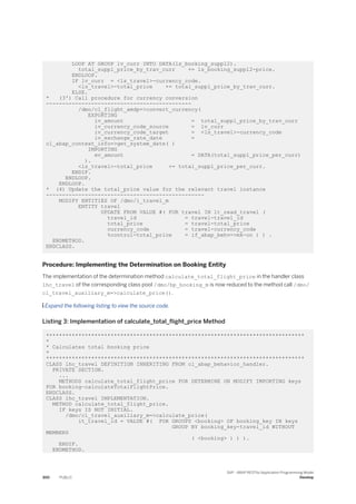 LOOP AT GROUP lv_curr INTO DATA(ls_booking_suppl2).
total_suppl_price_by_trav_curr += ls_booking_suppl2-price.
ENDLOOP.
IF lv_curr = <ls_travel>-currency_code.
<ls_travel>-total_price += total_suppl_price_by_trav_curr.
ELSE.
* (3') Call procedure for currency conversion
---------------------------------------------
/dmo/cl_flight_amdp=>convert_currency(
EXPORTING
iv_amount = total_suppl_price_by_trav_curr
iv_currency_code_source = lv_curr
iv_currency_code_target = <ls_travel>-currency_code
iv_exchange_rate_date =
cl_abap_context_info=>get_system_date( )
IMPORTING
ev_amount = DATA(total_suppl_price_per_curr)
).
<ls_travel>-total_price += total_suppl_price_per_curr.
ENDIF.
ENDLOOP.
ENDLOOP.
* (4) Update the total_price value for the relevant travel instance
-------------------------------------------------
MODIFY ENTITIES OF /dmo/i_travel_m
ENTITY travel
UPDATE FROM VALUE #( FOR travel IN lt_read_travel (
travel_id = travel-travel_id
total_price = travel-total_price
currency_code = travel-currency_code
%control-total_price = if_abap_behv=>mk-on ) ) .
ENDMETHOD.
ENDCLASS.
Procedure: Implementing the Determination on Booking Entity
The implementation of the determination method calculate_total_flight_price in the handler class
lhc_travel of the corresponding class pool /dmo/bp_booking_m is now reduced to the method call /dmo/
cl_travel_auxiliary_m=>calculate_price().
 Expand the following listing to view the source code.
Listing 3: Implementation of calculate_total_flight_price Method
********************************************************************************
*
* Calculates total booking price
*
********************************************************************************
CLASS lhc_travel DEFINITION INHERITING FROM cl_abap_behavior_handler.
PRIVATE SECTION.
...
METHODS calculate_total_flight_price FOR DETERMINE ON MODIFY IMPORTING keys
FOR booking~calculateTotalFlightPrice.
ENDCLASS.
CLASS lhc_travel IMPLEMENTATION.
METHOD calculate_total_flight_price.
IF keys IS NOT INITIAL.
/dmo/cl_travel_auxiliary_m=>calculate_price(
it_travel_id = VALUE #( FOR GROUPS <booking> OF booking_key IN keys
GROUP BY booking_key-travel_id WITHOUT
MEMBERS
( <booking> ) ) ).
ENDIF.
ENDMETHOD.
300 PUBLIC
SAP - ABAP RESTful Application Programming Model
Develop
 
