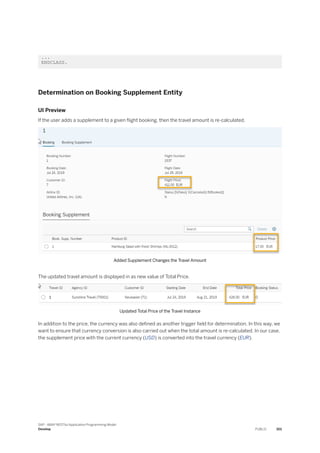 ...
ENDCLASS.
Determination on Booking Supplement Entity
UI Preview
If the user adds a supplement to a given flight booking, then the travel amount is re-calculated.
Added Supplement Changes the Travel Amount
The updated travel amount is displayed in as new value of Total Price.
Updated Total Price of the Travel Instance
In addition to the price, the currency was also defined as another trigger field for determination. In this way, we
want to ensure that currency conversion is also carried out when the total amount is re-calculated. In our case,
the supplement price with the current currency (USD) is converted into the travel currency (EUR).
SAP - ABAP RESTful Application Programming Model
Develop PUBLIC 301
 