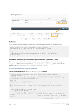 Currency Conversion of Supplement Price and Updated Total Price in EUR
Definition
In the behavior definition, the determination on the booking supplement entity is defined as follows:
define behavior for /DMO/I_BookSuppl_M alias booksuppl
implementation in class /DMO/BP_BOOKINGSUPPLEMENT_M unique
...
{
...
determination calculateTotalSupplmPrice on modify { field price,
currency_code; }
}
Procedure: Implementing the Determination on Booking Supplement Entity
The implementation of the determination method calculate_total_price in the handler class
lhc_travel of the corresponding class pool /dmo/bp_bookingsupplement_m is now reduced to the
method call /dmo/cl_travel_auxiliary_m=>calculate_price().
 Expand the following listing to view the source code.
Listing 4: Implementation of calculate_total_price Method
CLASS lhc_travel DEFINITION INHERITING FROM cl_abap_behavior_handler.
PRIVATE SECTION.
METHODS calculate_total_supplm_price FOR DETERMINE ON MODIFY IMPORTING keys
FOR booksuppl~calculateTotalSupplmPrice.
...
ENDCLASS.
CLASS lhc_travel IMPLEMENTATION.
********************************************************************************
*
* Calculates total total flight price - including the price of supplements
*
********************************************************************************
METHOD calculate_total_supplm_price.
IF keys IS NOT INITIAL.
/dmo/cl_travel_auxiliary_m=>calculate_price(
it_travel_id = VALUE #( FOR GROUPS <booking_suppl> OF booksuppl_key
IN keys
GROUP BY booksuppl_key-travel_id WITHOUT
MEMBERS
( <booking_suppl> ) ) ).
302 PUBLIC
SAP - ABAP RESTful Application Programming Model
Develop
 