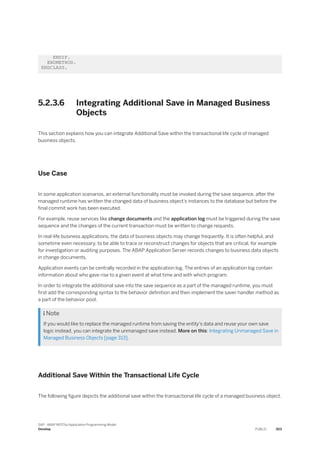 ENDIF.
ENDMETHOD.
ENDCLASS.
5.2.3.6 Integrating Additional Save in Managed Business
Objects
This section explains how you can integrate Additional Save within the transactional life cycle of managed
business objects.
Use Case
In some application scenarios, an external functionality must be invoked during the save sequence, after the
managed runtime has written the changed data of business object’s instances to the database but before the
final commit work has been executed.
For example, reuse services like change documents and the application log must be triggered during the save
sequence and the changes of the current transaction must be written to change requests.
In real-life business applications, the data of business objects may change frequently. It is often helpful, and
sometime even necessary, to be able to trace or reconstruct changes for objects that are critical, for example
for investigation or auditing purposes. The ABAP Application Server records changes to business data objects
in change documents.
Application events can be centrally recorded in the application log. The entries of an application log contain
information about who gave rise to a given event at what time and with which program.
In order to integrate the additional save into the save sequence as a part of the managed runtime, you must
first add the corresponding syntax to the behavior definition and then implement the saver handler method as
a part of the behavior pool.
 Note
If you would like to replace the managed runtime from saving the entity's data and reuse your own save
logic instead, you can integrate the unmanaged save instead. More on this: Integrating Unmanaged Save in
Managed Business Objects [page 313].
Additional Save Within the Transactional Life Cycle
The following figure depicts the additional save within the transactional life cycle of a managed business object.
SAP - ABAP RESTful Application Programming Model
Develop PUBLIC 303
 