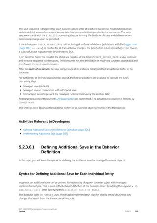 The save sequence is triggered for each business object after at least one successful modification (create,
update, delete) was performed and saving data has been explicitly requested by the consumer. The save
sequence starts with the FINALIZE processing step performing the final calculations and determinations
before data changes can be persisted.
If the subsequent CHECK_BEFORE_SAVE call, including all onSave validations (validations with the trigger time
[page 1037] on save), is positive for all transactional changes, the point-of-no-return is reached. From now on,
a successful save is guaranteed by all involved BOs.
If, on the other hand, the result of the checks is negative at the time of CHECK_BEFORE_SAVE, a save is denied
and the save sequence is interrupted. The consumer has now the option of modifying business object data and
then trigger the save sequence again.
After the point-of-no-return, the save call persists all BO instance data from the transactional buffer in the
database.
For each entity of an individual business object, the following options are available to execute the SAVE
processing step:
● Managed save (default)
● Managed save in conjunction with additional save
● Unmanaged save (to prevent the managed runtime from saving the entities data)
All change requests of the current LUW [page 1030] are committed. The actual save execution is finished by
COMMIT WORK.
The final CLEANUP clears all transactional buffers of all business objects involved in the transaction.
Activities Relevant to Developers
● Defining Additional Save in the Behavior Definition [page 305]
● Implementing Additional Save [page 307]
5.2.3.6.1 Defining Additional Save in the Behavior
Definition
In this topic, you will learn the syntax for defining the additional save for managed business objects.
Syntax for Defining Additional Save for Each Individual Entity
In general, an additional save can be defined for each entity of a given business object with managed
implementation type. This is done in the behavior definition of the business object by adding the keyword with
additional save - after specifying the persistent table DB_TABLE.
The database table DB_TABLE is used in managed implementation type for storing entity’s business data
changes that result from the transactional life cycle.
SAP - ABAP RESTful Application Programming Model
Develop PUBLIC 305
 