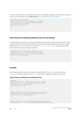 The actual implementation of an additional save is based on the ABAP language and takes place in a local saver
class as a part of the behavior pool. More on this: Implementing Additional Save [page 307]
[implementation] managed;
define behavior for Entity [alias AliasedName]
implementation in class ABAP_ClASS [unique]
persistent table DB_TABLE
with additional save
...
{
...
}
Short Syntax for Defining Additional Save for All Entities
The following compact notation for defining the additional save is useful as an alternative if you want to define
an additional save for all entities of a business object and the saver implementation is carried out in a single
behavior pool ABAP_CLASS. In this case, the keyword with additional save is already specified in the
header of the business object’s behavior definition.
[implementation] managed with additional save
implementation in class ABAP_ClASS [unique]
define behavior for Entity [alias AliasedName]
persistent table DB_Table
...
{
...
}
Example
In the following behavior definition, the additional save is defined for the travel (root) entity and the
booksuppl child entity, whereas for the booking child entity, the (default) managed save is defined.
Listing: Behavior Definition with Additional Save
managed;
define behavior for /DMO/I_Travel_M alias travel
implementation in class /DMO/BP_TRAVEL_M unique
persistent table /DMO/TRAVEL_M
with additional save
...
{
...
}
define behavior for /DMO/I_Booking_M alias booking
implementation in class /DMO/BP_BOOKING_M unique
persistent table /DMO/BOOKING_M
...
{
...
}
define behavior for /DMO/I_BookSuppl_M alias booksuppl
implementation in class /DMO/BP_BOOKINGSUPPLEMENT_M unique
306 PUBLIC
SAP - ABAP RESTful Application Programming Model
Develop
 