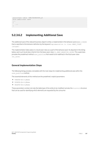 persistent table /DMO/BOOKSUPPL_M
with additional save
...
{
...
}
5.2.3.6.2 Implementing Additional Save
The additional save of the relevant business object’s entity is implemented in the behavior pool (ABAP_ClASS)
that is specified in the behavior definition by the keyword implementation in class ABAP_ClASS
[unique].
The implementation takes place in a local saver class as a part of the behavior pool. As depicted in the listing
below, each such local class inherits from the base saver class CL_ABAP_BEHAVIOR_SAVER. This superclass
provides the predefined method save_modified that needs to be redefined in the local saver class
lhc_saver.
General Implementation Steps
The following listing provides a template with the main steps for implementing additional save within the
save_modified method.
The essential elements of this method are the predefined, implicit parameters:
● CREATE-EntityName
● UPDATE-EntityName
● DELETE-EntityName
These parameters contain not only the table type of the entity to be modified, but also the %control structure
that can be used for identifying which elements are requested by the consumer.
SAP - ABAP RESTful Application Programming Model
Develop PUBLIC 307
 
