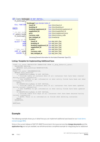 Accessing Element Information for the Implicit Parameter Type (F2)
Listing: Template for Implementing Additional Save
CLASS lcl_saver DEFINITION INHERITING FROM cl_abap_behavior_saver.
PROTECTED SECTION.
METHODS save_modified REDEFINITION.
ENDCLASS.
CLASS lcl_saver IMPLEMENTATION.
METHOD save_modified.
IF CREATE-EntityName IS NOT INITIAL.
" Provide table of instance data of all instances that have been created
during current transaction
" Use %CONTROL to get information on what entity fields have been set when
creating the instance
ENDIF.
IF UPDATE-EntityName IS NOT INITIAL.
" Provide table of instance data of all instances that have been updated
during current transaction
" Use %CONTROL to get information on what entity fields have been updated
ENDIF.
IF DELETE-EntityName IS NOT INITIAL.
" Provide table with keys of all instances that have been deleted during
current transaction
" NOTE: There is no information on fields when deleting instances
ENDIF.
ENDMETHOD.
...
ENDCLASS.
Example
The following example shows you in detail how you can implement additional save based on our travel demo
scenario [page 984].
Since in the current release of SAP CP, ABAP Environment, the reuse services like change documents and the
application log are not yet available, we will demonstrate a simplified example for integrating the for additional
308 PUBLIC
SAP - ABAP RESTful Application Programming Model
Develop
 