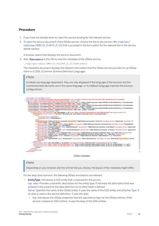 Procedure
1. If you have not already done so, open the service binding for the relevant service.
2. To open the service document of the OData service, choose the link to the service URL (/sap/opu/
odata/sap/DMO/UI_FLIGHT_R_V2) that is provided in the form editor for the relevant line in the service
details section.
A browser opens that displays the service document.
3. Add /$metadata to the URI to view the metadata of the OData service.
…/sap/opu/odata/DMO/UI_FLIGHT_R_V2/$metadata
The metadata document displays the relevant information that the OData service provides for an OData
client in a CSDL (Common Schema Definition Language).
 Note
As labels are language dependent, they are only displayed if the language of the browser and the
maintained data elements are in the same language, or if a fallback language matches the browser
configurations.
OData metadata
 Note
Depending on your browser and the xml format you choose, the layout of the metadata might differ.
For the described scenario, the following OData annotations are relevant:
○ EntityType: Introduces a CDS entity that is exposed for the service.
sap: label: Provides a semantic description for the entity type. It retrieves the description that was
entered in the wizard for the data definition as no other label is defined.
Name: Specifies the name of the OData entity. It uses the name of the CDS entity and attaches Type. If
an alias is used in the service definition, it uses the alias.
○ Key: Introduces the OData properties that are specified as keys for the OData entities. If the
service is based on CDS entities, it uses the keys of the CDS entities.
SAP - ABAP RESTful Application Programming Model
Getting Started PUBLIC 31
 