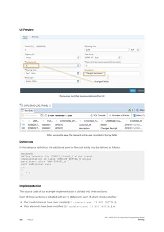 UI Preview
Consumer modifies business data on Fiori UI
After successful save, the relevant entries are recorded in the log table
Definition
In the behavior definition, the additional save for the root entity may be defined as follows:
managed;
define behavior for /DMO/I_Travel_M alias travel
implementation in class /DMO/BP_TRAVEL_M unique
persistent table /DMO/TRAVEL_M
with additional save
...
{
...
}
Implementation
The source code of our example implementation is divided into three sections:
Each of these sections is initiated with an IF statement, each of which checks whether
● the travel instances have been created (IF create-travel IS NOT INITIAL),
● their elements have been modified (IF update-travel IS NOT INITIAL), or
310 PUBLIC
SAP - ABAP RESTful Application Programming Model
Develop
 
