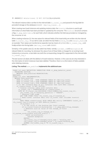 ● deleted (IF delete-travel IS NOT INITIAL) by a consumer.
The relevant instance data is written to the internal table lt_travel_log and passed to the log table for
persistent storage on the database (INSERT /dmo/log_travel...).
When creating new travel instances and updating instance data, the %control structure is used to get
information on what fields have been provided or updated by the consumer. The %control structure contains
a flag if_abap_behv=>mk-on for each field, which indicates whether the field was provided (or changed) by
the consumer or not.
When creating instances (1), the new values for relevant fields of the travel entity are written into the internal
table lt_travel_log_c. In our demo code, we select the two fields booking_fee and overall_status as
an example. Their values are transferred as separate rows by means of APPEND into lt_travel_log_c and
finally written into the log table /dmo/log_travel with INSERT.
Similarly, in the update case (2), we also select two fields, namely customer_id and description, as
relevant fields for recording. So whenever the value of one of these fields is changed for an existing travel
instance by a consumer, a new table row (with the corresponding change ID) is appended to the internal table
lt_travel_log_c.
The last section (3) deals with the deletion of travel instances. However, in this case we are only interested in
the information of which instances have been deleted. Therefore, there is no information of fields available
when deleting instances.
Listing: The method save_modified implements the additional save
CLASS lcl_save DEFINITION INHERITING FROM cl_abap_behavior_saver.
PROTECTED SECTION.
METHODS save_modified REDEFINITION.
ENDCLASS.
CLASS lcl_save IMPLEMENTATION.
METHOD save_modified.
DATA lt_travel_log TYPE STANDARD TABLE OF /dmo/log_travel.
DATA lt_travel_log_c TYPE STANDARD TABLE OF /dmo/log_travel.
DATA lt_travel_log_u TYPE STANDARD TABLE OF /dmo/log_travel.
" (1) Get instance data of all instances that have been created
IF create-travel IS NOT INITIAL.
" Creates internal table with instance data
lt_travel_log = CORRESPONDING #( create-travel ).
LOOP AT lt_travel_log ASSIGNING FIELD-SYMBOL(<fs_travel_log_c>).
<fs_travel_log_c>-changing_operation = 'CREATE'.
" Generate time stamp
GET TIME STAMP FIELD <fs_travel_log_c>-created_at.
" Read travel instance data into ls_travel that includes %control
structure
READ TABLE create-travel WITH TABLE KEY entity COMPONENTS travel_id =
<fs_travel_log_c>-travel_id INTO DATA(ls_travel).
IF sy-subrc = 0.
" If new value of the booking_fee field created
IF ls_travel-%control-booking_fee = cl_abap_behv=>flag_changed.
" Generate uuid as value of the change_id field
TRY.
<fs_travel_log_c>-change_id =
cl_system_uuid=>create_uuid_x16_static( ) .
CATCH cx_uuid_error.
"handle exception
ENDTRY.
<fs_travel_log_c>-changed_field_name = 'booking_fee'.
<fs_travel_log_c>-changed_value = ls_travel-booking_fee.
APPEND <fs_travel_log_c> TO lt_travel_log_c.
ENDIF.
SAP - ABAP RESTful Application Programming Model
Develop PUBLIC 311
 