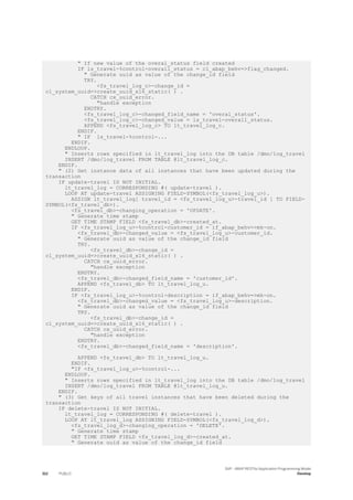 " If new value of the overal_status field created
IF ls_travel-%control-overall_status = cl_abap_behv=>flag_changed.
" Generate uuid as value of the change_id field
TRY.
<fs_travel_log_c>-change_id =
cl_system_uuid=>create_uuid_x16_static( ) .
CATCH cx_uuid_error.
"handle exception
ENDTRY.
<fs_travel_log_c>-changed_field_name = 'overal_status'.
<fs_travel_log_c>-changed_value = ls_travel-overall_status.
APPEND <fs_travel_log_c> TO lt_travel_log_c.
ENDIF.
" IF ls_travel-%control-...
ENDIF.
ENDLOOP.
" Inserts rows specified in lt_travel_log into the DB table /dmo/log_travel
INSERT /dmo/log_travel FROM TABLE @lt_travel_log_c.
ENDIF.
" (2) Get instance data of all instances that have been updated during the
transaction
IF update-travel IS NOT INITIAL.
lt_travel_log = CORRESPONDING #( update-travel ).
LOOP AT update-travel ASSIGNING FIELD-SYMBOL(<fs_travel_log_u>).
ASSIGN lt_travel_log[ travel_id = <fs_travel_log_u>-travel_id ] TO FIELD-
SYMBOL(<fs_travel_db>).
<fs_travel_db>-changing_operation = 'UPDATE'.
" Generate time stamp
GET TIME STAMP FIELD <fs_travel_db>-created_at.
IF <fs_travel_log_u>-%control-customer_id = if_abap_behv=>mk-on.
<fs_travel_db>-changed_value = <fs_travel_log_u>-customer_id.
" Generate uuid as value of the change_id field
TRY.
<fs_travel_db>-change_id =
cl_system_uuid=>create_uuid_x16_static( ) .
CATCH cx_uuid_error.
"handle exception
ENDTRY.
<fs_travel_db>-changed_field_name = 'customer_id'.
APPEND <fs_travel_db> TO lt_travel_log_u.
ENDIF.
IF <fs_travel_log_u>-%control-description = if_abap_behv=>mk-on.
<fs_travel_db>-changed_value = <fs_travel_log_u>-description.
" Generate uuid as value of the change_id field
TRY.
<fs_travel_db>-change_id =
cl_system_uuid=>create_uuid_x16_static( ) .
CATCH cx_uuid_error.
"handle exception
ENDTRY.
<fs_travel_db>-changed_field_name = 'description'.
APPEND <fs_travel_db> TO lt_travel_log_u.
ENDIF.
"IF <fs_travel_log_u>-%control-...
ENDLOOP.
" Inserts rows specified in lt_travel_log into the DB table /dmo/log_travel
INSERT /dmo/log_travel FROM TABLE @lt_travel_log_u.
ENDIF.
" (3) Get keys of all travel instances that have been deleted during the
transaction
IF delete-travel IS NOT INITIAL.
lt_travel_log = CORRESPONDING #( delete-travel ).
LOOP AT lt_travel_log ASSIGNING FIELD-SYMBOL(<fs_travel_log_d>).
<fs_travel_log_d>-changing_operation = 'DELETE'.
" Generate time stamp
GET TIME STAMP FIELD <fs_travel_log_d>-created_at.
" Generate uuid as value of the change_id field
312 PUBLIC
SAP - ABAP RESTful Application Programming Model
Develop
 