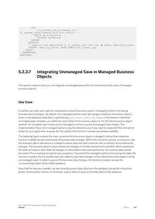 TRY.
<fs_travel_log_d>-change_id =
cl_system_uuid=>create_uuid_x16_static( ) .
CATCH cx_uuid_error.
"handle exception
ENDTRY.
ENDLOOP.
" Inserts rows specified in lt_travel_log into the DB table /dmo/log_travel
INSERT /dmo/log_travel FROM TABLE @lt_travel_log.
ENDIF.
ENDMETHOD.
ENDCLASS.
5.2.3.7 Integrating Unmanaged Save in Managed Business
Objects
This section explains how you can integrate unmanaged save within the transactional life cycle of managed
business objects.
Use Case
In certain use cases you might be requested to prevent business object’s managed runtime from saving
business data (changes). By default, the managed runtime saves all changed instances of business object’s
entity in the database table that is specified as persistent table DB_TABLE in the behavior definition
(managed save). However, you define for each entity of the business object or for the entire business object
whether the complete save is done by the managed runtime or by the unmanaged save instead. This
implementation flavor of a managed scenario may be relevant to you if you need to implement the interaction
phase for your application anyway, but the update task function modules are already available.
The following figure outlines the main components of business objects managed runtime that integrates
function modules for persistent save of business data changes. Within the interaction phase, a consumer calls
the business object operations to change business data and read instances with or without the transactional
changes. The business object runtime keeps the changes in its internal transactional buffer which represents
the state of instance data. After all changes on the related entity were performed, the instance data can be
persisted. This is realized during the save sequence. To prevent the managed runtime from saving the data, the
function modules (for the update task) are called to save data changes of the relevant business object’s entity
(unmanaged save). In order to persist the business data changes, the function modules access the
corresponding tables of the HANA database.
Note that the behavior handler can also directly access table data from the database during the interaction
phase: Authorization checks, for example, require direct access to the table data on the database.
SAP - ABAP RESTful Application Programming Model
Develop PUBLIC 313
 
