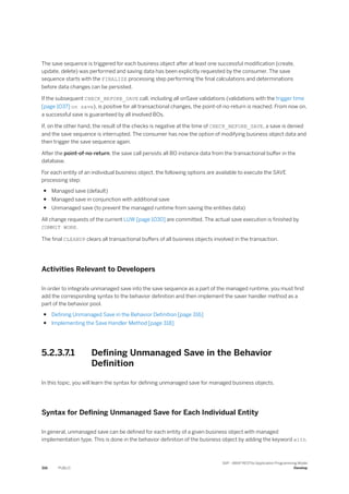 The save sequence is triggered for each business object after at least one successful modification (create,
update, delete) was performed and saving data has been explicitly requested by the consumer. The save
sequence starts with the FINALIZE processing step performing the final calculations and determinations
before data changes can be persisted.
If the subsequent CHECK_BEFORE_SAVE call, including all onSave validations (validations with the trigger time
[page 1037] on save), is positive for all transactional changes, the point-of-no-return is reached. From now on,
a successful save is guaranteed by all involved BOs.
If, on the other hand, the result of the checks is negative at the time of CHECK_BEFORE_SAVE, a save is denied
and the save sequence is interrupted. The consumer has now the option of modifying business object data and
then trigger the save sequence again.
After the point-of-no-return, the save call persists all BO instance data from the transactional buffer in the
database.
For each entity of an individual business object, the following options are available to execute the SAVE
processing step:
● Managed save (default)
● Managed save in conjunction with additional save
● Unmanaged save (to prevent the managed runtime from saving the entities data)
All change requests of the current LUW [page 1030] are committed. The actual save execution is finished by
COMMIT WORK.
The final CLEANUP clears all transactional buffers of all business objects involved in the transaction.
Activities Relevant to Developers
In order to integrate unmanaged save into the save sequence as a part of the managed runtime, you must first
add the corresponding syntax to the behavior definition and then implement the saver handler method as a
part of the behavior pool.
● Defining Unmanaged Save in the Behavior Definition [page 316]
● Implementing the Save Handler Method [page 318]
5.2.3.7.1 Defining Unmanaged Save in the Behavior
Definition
In this topic, you will learn the syntax for defining unmanaged save for managed business objects.
Syntax for Defining Unmanaged Save for Each Individual Entity
In general, unmanaged save can be defined for each entity of a given business object with managed
implementation type. This is done in the behavior definition of the business object by adding the keyword with
316 PUBLIC
SAP - ABAP RESTful Application Programming Model
Develop
 