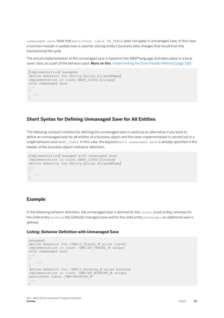unmanaged save. Note that persistent table DB_TABLE does not apply in unmanaged save. In this case,
a function module in update task is used for storing entity’s business data changes that result from the
transactional life cycle.
The actual implementation of the unmanaged save is based on the ABAP language and takes place in a local
saver class as a part of the behavior pool. More on this: Implementing the Save Handler Method [page 318]
[implementation] managed;
define behavior for Entity [alias AliasedName]
implementation in class ABAP_ClASS [unique]
with unmanaged save
...
{
...
}
Short Syntax for Defining Unmanaged Save for All Entities
The following compact notation for defining the unmanaged save is useful as an alternative if you want to
define an unmanaged save for all entities of a business object and the saver implementation is carried out in a
single behavior pool ABAP_CLASS. In this case, the keyword with unmanaged save is already specified in the
header of the business object’s behavior definition.
[implementation] managed with unmanaged save
implementation in class ABAP_ClASS [unique]
define behavior for Entity [alias AliasedName]
...
{
...
}
Example
In the following behavior definition, the unmanaged save is defined for the travel (root) entity, whereas for
the child entity booking the (default) managed save and for the child entity booksuppl an additional save is
defined.
Listing: Behavior Definition with Unmanaged Save
managed;
define behavior for /DMO/I_Travel_M alias travel
implementation in class /DMO/BP_TRAVEL_M unique
with unmanaged save
...
{
...
}
define behavior for /DMO/I_Booking_M alias booking
implementation in class /DMO/BP_BOOKING_M unique
persistent table /DMO/BOOKING_M
...
{
SAP - ABAP RESTful Application Programming Model
Develop PUBLIC 317
 
