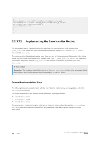 ...
}
define behavior for /DMO/I_BookSuppl_M alias booksuppl
implementation in class /DMO/BP_BOOKINGSUPPLEMENT_M unique
persistent table /DMO/BOOKSUPPL_M
with additional save
...
{
...
}
5.2.3.7.2 Implementing the Save Handler Method
The unmanaged save of the relevant business object’s entity is implemented in the behavior pool
(ABAP_ClASS) that is specified in the behavior definition by the keyword implementation in class
ABAP_ClASS [unique].
The implementation takes place in a local saver class as a part of the behavior pool. As depicted in the listing
below, each such local class inherits from the base saver class CL_ABAP_BEHAVIOR_SAVER. This superclass
provides the predefined method save_modified that needs to be redefined in the local saver class
lhc_saver.
 Remember
Convention: The local saver class that implements the save_modified method is either a separate global
class or a part of the root implementation (behavior pool for the root entity).
General Implementation Steps
The following listing provides a template with the main steps for implementing unmanaged save within the
save_modified method.
The essential elements of this method are the predefined, implicit parameters:
● CREATE-EntityName
● UPDATE-EntityName
● DELETE-EntityName
These parameters contain not only the table type of the entity to be modified, but also the %control [page
947] structure that can be used for identifying which elements have been changed during the current
transaction. .
318 PUBLIC
SAP - ABAP RESTful Application Programming Model
Develop
 