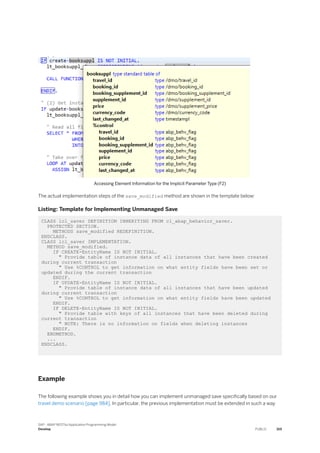 Accessing Element Information for the Implicit Parameter Type (F2)
The actual implementation steps of the save_modified method are shown in the template below:
Listing: Template for Implementing Unmanaged Save
CLASS lcl_saver DEFINITION INHERITING FROM cl_abap_behavior_saver.
PROTECTED SECTION.
METHODS save_modified REDEFINITION.
ENDCLASS.
CLASS lcl_saver IMPLEMENTATION.
METHOD save_modified.
IF CREATE-EntityName IS NOT INITIAL.
" Provide table of instance data of all instances that have been created
during current transaction
" Use %CONTROL to get information on what entity fields have been set or
updated during the current transaction
ENDIF.
IF UPDATE-EntityName IS NOT INITIAL.
" Provide table of instance data of all instances that have been updated
during current transaction
" Use %CONTROL to get information on what entity fields have been updated
ENDIF.
IF DELETE-EntityName IS NOT INITIAL.
" Provide table with keys of all instances that have been deleted during
current transaction
" NOTE: There is no information on fields when deleting instances
ENDIF.
ENDMETHOD.
...
ENDCLASS.
Example
The following example shows you in detail how you can implement unmanaged save specifically based on our
travel demo scenario [page 984]. In particular, the previous implementation must be extended in such a way
SAP - ABAP RESTful Application Programming Model
Develop PUBLIC 319
 