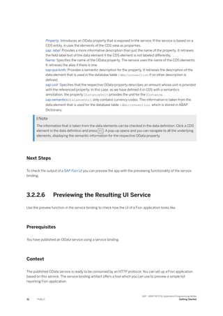 Property: Introduces an OData property that is exposed in the service. If the service is based on a
CDS entity, it uses the elements of the CDS view as properties.
sap: label: Provides a more informative description than just the name of the property. It retrieves
the field label text of the data element if the CDS element is not labeled differently.
Name: Specifies the name of the OData property. The service uses the name of the CDS elements.
It retrieves the alias if there is one.
sap:quickinfo: Provides a semantic description for the property. It retrieves the description of the
data element that is used in the database table /dmo/connection if no other description is
defined.
sap:unit: Specifies that the respective OData property describes an amount whose unit is provided
with the referenced property. In this case, as we have defined it in CDS with a semantics
annotation, the property DistanceUnit provides the unit for the Distance.
sap:semanticsDistanceUnit only contains currency codes. This information is taken from the
data element that is used for the database table /dmo/connection, which is stored in ABAP
Dictionary.
 Note
The information that is taken from the data elements can be checked in the data definition. Click a CDS
element in the data definition and press F2 . A pop-up opens and you can navigate to all the underlying
elements, displaying the semantic information for the respective OData property.
Next Steps
To check the output of a SAP Fiori UI you can preview the app with the previewing functionality of the service
binding.
3.2.2.6 Previewing the Resulting UI Service
Use the preview function in the service binding to check how the UI of a Fiori application looks like.
Prerequisites
You have published an OData service using a service binding.
Context
The published OData service is ready to be consumed by an HTTP protocol. You can set up a Fiori application
based on this service. The service binding artifact offers a tool which you can use to preview a simple list
reporting Fiori application.
32 PUBLIC
SAP - ABAP RESTful Application Programming Model
Getting Started
 