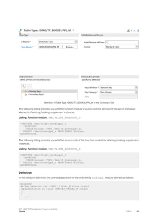Definition of Table Type /DMO/TT_BOOKSUPPL_M in the Dictionary Tool
The following listing provides you with the function module’s source code for persistent storage of individual
elements of existing booking supplement instances.
Listing: Function module /DMO/FLIGHT_BOOKSUPPL_U
FUNCTION /dmo/flight_booksuppl_u
IMPORTING
VALUE(values) TYPE /dmo/tt_booksuppl_m.
UPDATE /dmo/booksuppl_m FROM TABLE @values.
ENDFUNCTION.
The following listing provides you with the source code of the function module for deleting booking supplement
instances.
Listing: Function module /DMO/FLIGHT_BOOKSUPPL_D
FUNCTION /dmo/flight_booksuppl_d
IMPORTING
VALUE(values) TYPE /dmo/tt_booksuppl_m.
DELETE /dmo/booksuppl_m FROM TABLE @values.
ENDFUNCTION.
Definition
In the behavior definition, the unmananged save for the child entity booksuppl may be defined as follows:
managed;
define behavior for /DMO/I_Travel_M alias travel
implementation in class /DMO/BP_TRAVEL_M unique
...
{
...
SAP - ABAP RESTful Application Programming Model
Develop PUBLIC 321
 