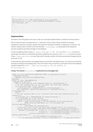 }
...
define behavior for /DMO/I_BookSuppl_M alias booksuppl
implementation in class /DMO/BP_BOOKINGSUPPLEMENT_M unique
with unmanaged save
...
{
...
}
Implementation
As shown in the listing below, the source code of our example implementation is divided into three sections:
Each of these sections is initiated with an IF statement, each of which checks whether the booking
supplement instances have been created, their elements have been modified, or deleted by a consumer. The
relevant instance data is written to the internal table lt_booksuppl_db and passed to the respective
function module for persistent storage on the database.
In case of updating instance data (IF update-booksuppl IS NOT INITIAL), the %control structure is
used to get information on what fields have been updated by the consumer. The %control structure contains
a flag if_abap_behv=>mk-on for each field, which indicates whether the field was provided (changed) by the
consumer or not.
To eliminate the option that the unchanged fields are overwritten with default values, we must ensure that they
are kept according to the database data. This is the reason why we read the current data set from the database
using the statement SELECT * FROM /dmo/booksuppl_m FOR ALL ENTRIES IN
@lt_booksuppl_db...
Listing: The method save_modified implements the unmanaged save
CLASS lcl_save DEFINITION INHERITING FROM cl_abap_behavior_saver.
PROTECTED SECTION.
METHODS save_modified REDEFINITION.
ENDCLASS.
CLASS lcl_save IMPLEMENTATION.
METHOD save_modified.
DATA lt_booksuppl_db TYPE STANDARD TABLE OF /DMO/BOOKSUPPL_M.
" (1) Get instance data of all instances that have been created
IF create-booksuppl IS NOT INITIAL.
lt_booksuppl_db = CORRESPONDING #( create-booksuppl ).
CALL FUNCTION '/DMO/FLIGHT_BOOKSUPPL_C' EXPORTING values =
lt_booksuppl_db .
ENDIF.
" (2) Get instance data of all instances that have been updated during the
transaction
lt_booksuppl_db = CORRESPONDING #( update-booksuppl ).
IF lt_booksuppl_db IS NOT INITIAL.
" Read all field values from database
SELECT * FROM /dmo/booksuppl_m FOR ALL ENTRIES IN @lt_booksuppl_db
WHERE booking_supplement_id = @lt_booksuppl_db-
booking_supplement_id
INTO TABLE @lt_booksuppl_db .
" Take over field values that have been changed during the transaction
LOOP AT update-booksuppl ASSIGNING FIELD-SYMBOL(<ls_unmanaged_booksuppl>).
ASSIGN lt_booksuppl_db[ travel_id = <ls_unmanaged_booksuppl>-travel_id
booking_id = <ls_unmanaged_booksuppl>-booking_id
booking_supplement_id = <ls_unmanaged_booksuppl>-
booking_supplement_id
] TO FIELD-SYMBOL(<ls_booksuppl_db>).
IF <ls_unmanaged_booksuppl>-%control-supplement_id = if_abap_behv=>mk-on.
322 PUBLIC
SAP - ABAP RESTful Application Programming Model
Develop
 