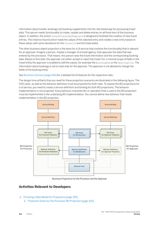 information about travels, bookings and booking supplements into the role-based app for processing travel
data. This person needs functionality to create, update and delete entries on all three tiers of the business
object. In addition, the action CreateTravelByTemplate is designed to facilitate the creation of new travel
entries. The instance-bound action reads the values of the selected entry and creates a new entry based on
these values with some deviations for the TravelID and the travel dates.
The other business object projection is the basis for a UI service that contains the functionality that is relevant
for an approver. Imagine a person, maybe a manager of a travel agency, that approves the data that was
entered by the processor. That means, this person sees the travel information and the corresponding booking
data. Based on this data, the approver can either accept or reject the travel. For a minimal scope of fields in the
travel entity the approver is enabled to edit the values, for example the BookingFee or the Description. The
information about bookings is set to read-only for the approver. The approver is not allowed to change the
fields of the booking entity.
See Business Scenario [page 244] for a detailed list of features for the respective roles.
The design time artifacts that you need for these projection scenarios are illustrated in the following figure. The
CDS views, as well as the behavior definition must be projected for both roles. To expose the BO projections for
a UI service, you need to create a service definition and binding for both BO projections. The behavior
implementation is not projected. Every behavior characteristic or operation that is used in the BO projection
must be implemented in the underlying BO implementation. You cannot define new behavior that needs
implementation in the BO projection.
Business Projections for the Processor and the Approver
Activities Relevant to Developers
1. Providing a Data Model for Projections [page 325]
1. Projection Views for the Processor BO Projection [page 326]
324 PUBLIC
SAP - ABAP RESTful Application Programming Model
Develop
 