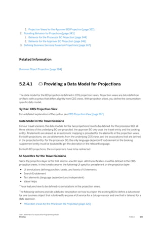 2. Projection Views for the Approver BO Projection [page 337]
2. Providing Behavior for Projections [page 343]
1. Behavior for the Processor BO Projection [page 344]
2. Behavior for the Approver BO Projection [page 346]
3. Defining Business Services Based on Projections [page 347]
Related Information
Business Object Projection [page 194]
5.2.4.1  Providing a Data Model for Projections
The data model for the BO projection is defined in CDS projection views. Projection views are data definition
artifacts with a syntax that differs slightly from CDS views. With projection views, you define the consumption-
specific data model.
Syntax: CDS Projection View
For a detailed explanation of the syntax, see CDS Projection View [page 197].
Data Model in the Travel Scenario
For our travel scenario, the data models for the two projections have to be defined. For the processor BO, all
three entities of the underlying BO are projected; the approver BO only uses the travel entity and the booking
entity. All elements are aliased as an automatic mapping is provided for the elements in the projection views.
For both projections, we use all elements from the underlying CDS views and the associations that are defined
in the projected entity. For the processor BO, the only language-dependent text element in the booking
supplement entity must be localized to get the desription in the relevant language.
For both BO projections, the compositions have to be redirected.
UI Specifics for the Travel Scenario
Since the projection layer is the first service-specific layer, all UI specification must be defined in the CDS
projection views. In the travel scenario, the following UI specifics are relevant on the projection layer:
● UI annotations defining position, labels, and facets of UI elements
● Search Enablement
● Text elements (language dependent and independent)
● Value Helps
These features have to be defined via annotations in the projection views.
The following sections provide a detailed description on how to project the existing BO to define a data model
for one business object that is tailored to expose a UI service for a data processor and one that is tailored for a
data approver.
● Projection Views for the Processor BO Projection [page 326]
SAP - ABAP RESTful Application Programming Model
Develop PUBLIC 325
 